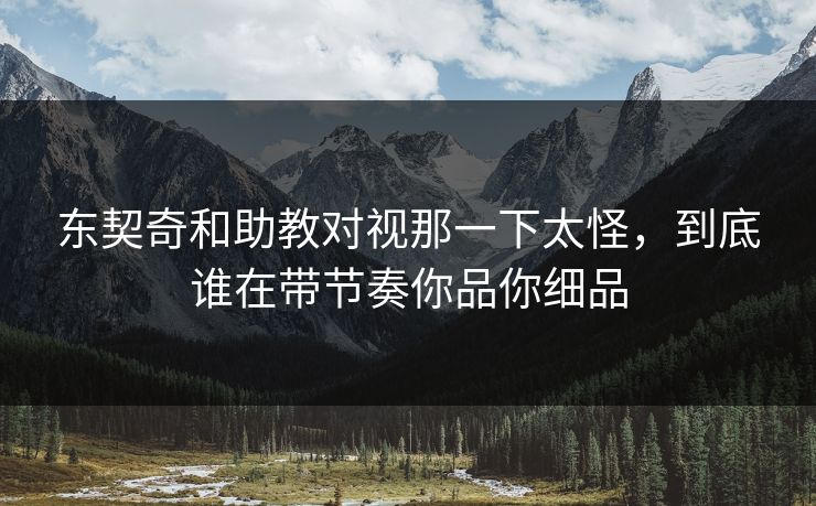 东契奇和助教对视那一下太怪，到底谁在带节奏你品你细品