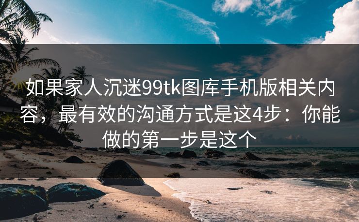如果家人沉迷99tk图库手机版相关内容，最有效的沟通方式是这4步：你能做的第一步是这个