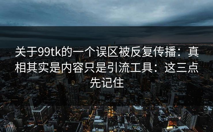 关于99tk的一个误区被反复传播：真相其实是内容只是引流工具：这三点先记住