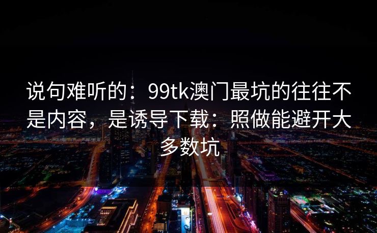 说句难听的：99tk澳门最坑的往往不是内容，是诱导下载：照做能避开大多数坑