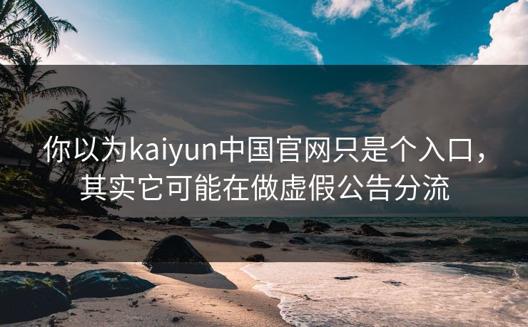 你以为kaiyun中国官网只是个入口，其实它可能在做虚假公告分流