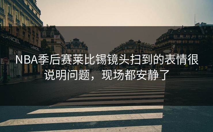 NBA季后赛莱比锡镜头扫到的表情很说明问题，现场都安静了