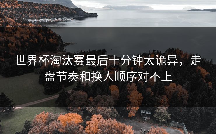 世界杯淘汰赛最后十分钟太诡异，走盘节奏和换人顺序对不上