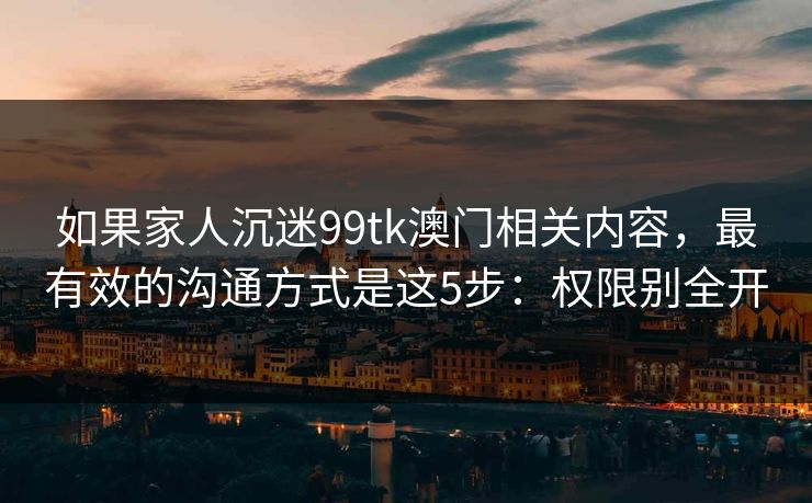 如果家人沉迷99tk澳门相关内容，最有效的沟通方式是这5步：权限别全开