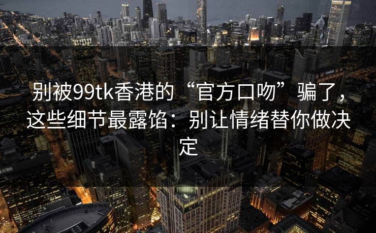 别被99tk香港的“官方口吻”骗了，这些细节最露馅：别让情绪替你做决定