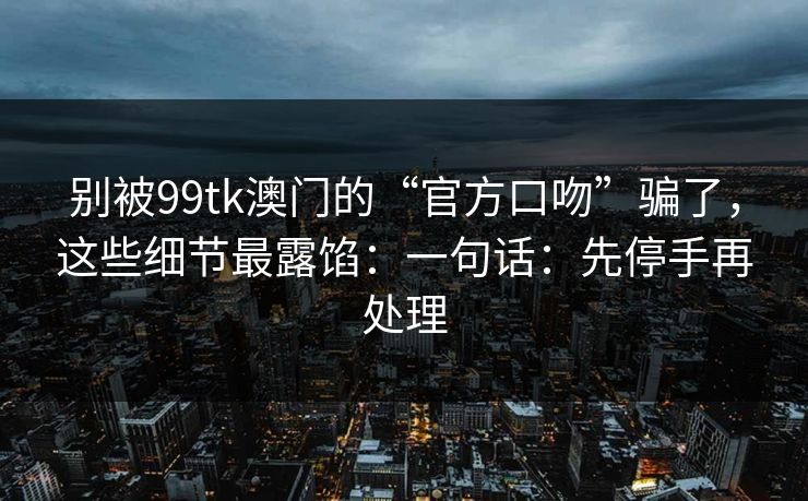 别被99tk澳门的“官方口吻”骗了，这些细节最露馅：一句话：先停手再处理