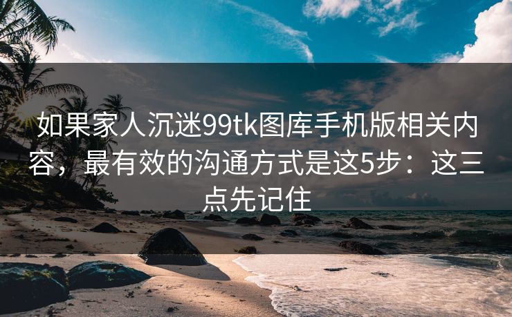 如果家人沉迷99tk图库手机版相关内容，最有效的沟通方式是这5步：这三点先记住
