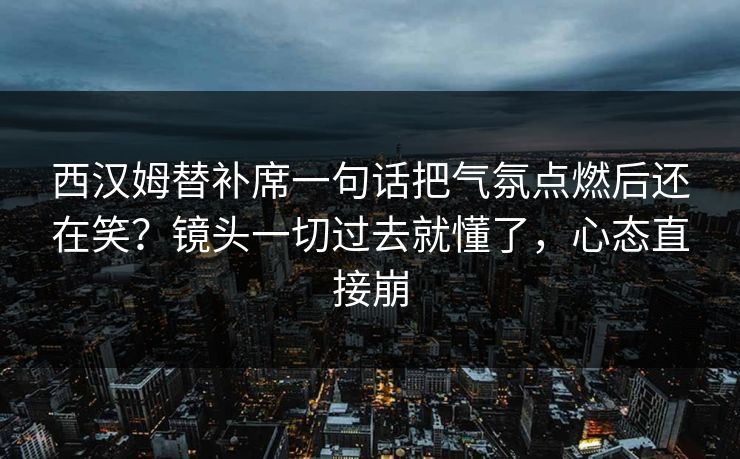 西汉姆替补席一句话把气氛点燃后还在笑？镜头一切过去就懂了，心态直接崩