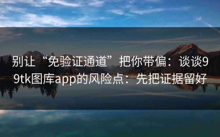 别让“免验证通道”把你带偏：谈谈99tk图库app的风险点：先把证据留好