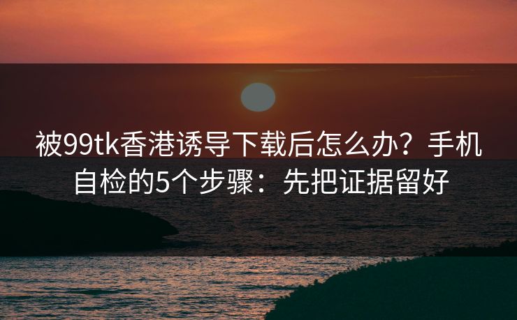被99tk香港诱导下载后怎么办？手机自检的5个步骤：先把证据留好