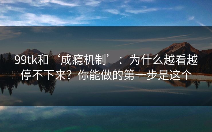 99tk和‘成瘾机制’：为什么越看越停不下来？你能做的第一步是这个