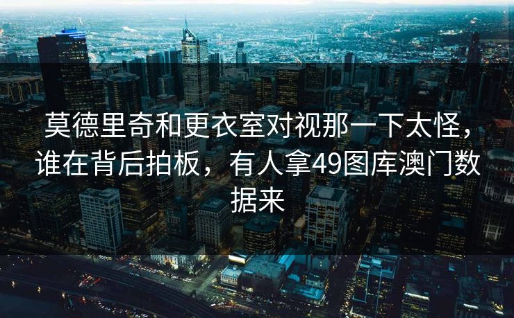 莫德里奇和更衣室对视那一下太怪，谁在背后拍板，有人拿49图库澳门数据来