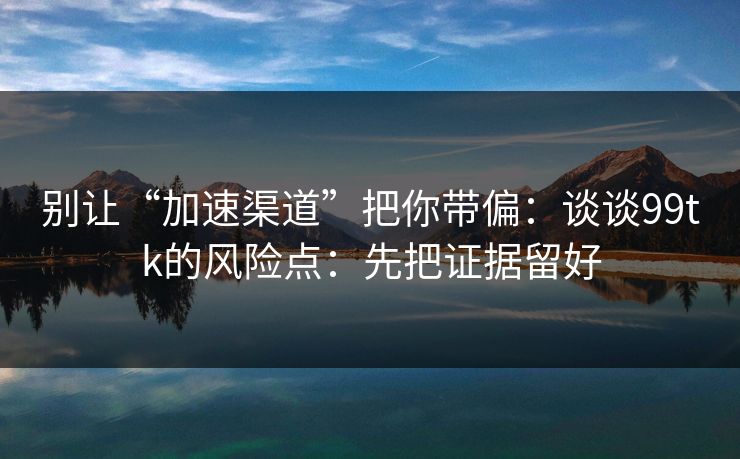 别让“加速渠道”把你带偏：谈谈99tk的风险点：先把证据留好