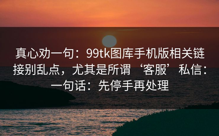 真心劝一句：99tk图库手机版相关链接别乱点，尤其是所谓‘客服’私信：一句话：先停手再处理