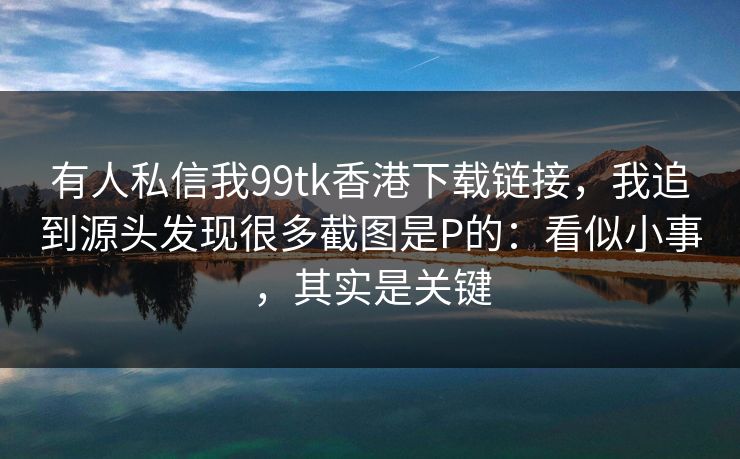 有人私信我99tk香港下载链接，我追到源头发现很多截图是P的：看似小事，其实是关键