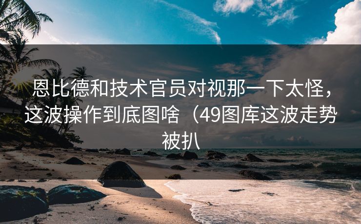 恩比德和技术官员对视那一下太怪，这波操作到底图啥（49图库这波走势被扒