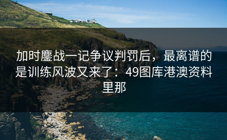 加时鏖战一记争议判罚后，最离谱的是训练风波又来了：49图库港澳资料里那