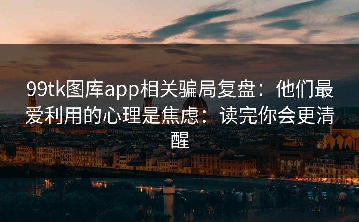 99tk图库app相关骗局复盘：他们最爱利用的心理是焦虑：读完你会更清醒