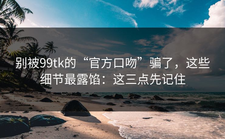 别被99tk的“官方口吻”骗了，这些细节最露馅：这三点先记住