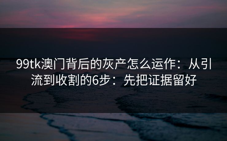 99tk澳门背后的灰产怎么运作：从引流到收割的6步：先把证据留好