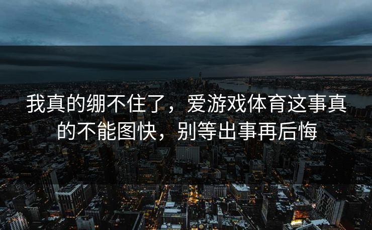 我真的绷不住了，爱游戏体育这事真的不能图快，别等出事再后悔