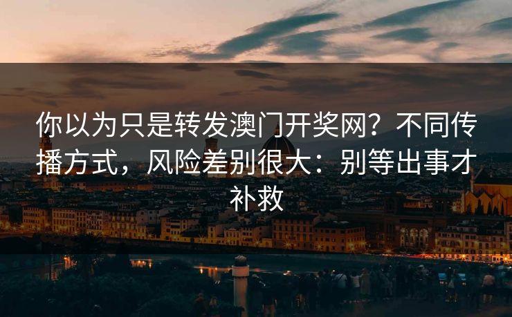 你以为只是转发澳门开奖网？不同传播方式，风险差别很大：别等出事才补救