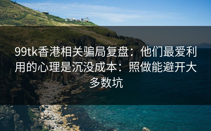 99tk香港相关骗局复盘：他们最爱利用的心理是沉没成本：照做能避开大多数坑