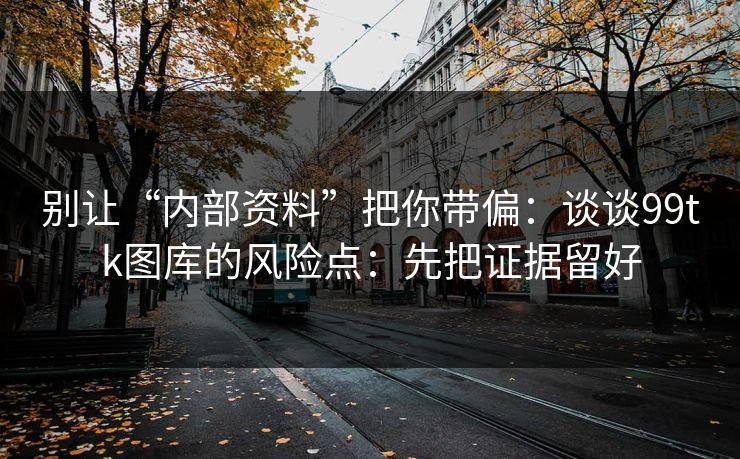 别让“内部资料”把你带偏：谈谈99tk图库的风险点：先把证据留好