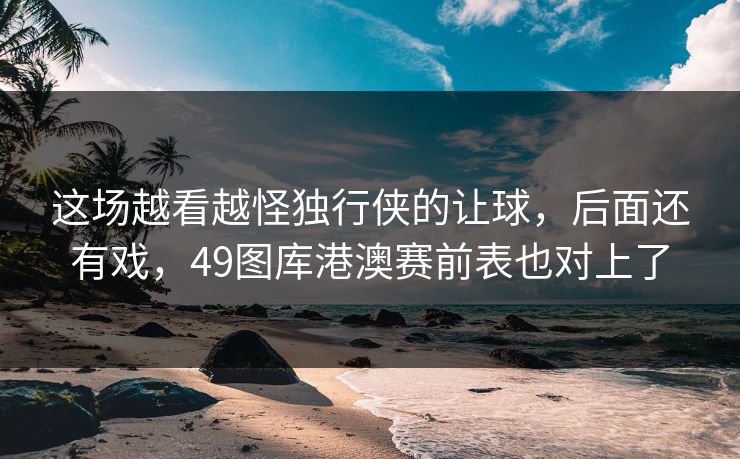 这场越看越怪独行侠的让球，后面还有戏，49图库港澳赛前表也对上了