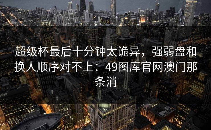 超级杯最后十分钟太诡异，强弱盘和换人顺序对不上：49图库官网澳门那条消