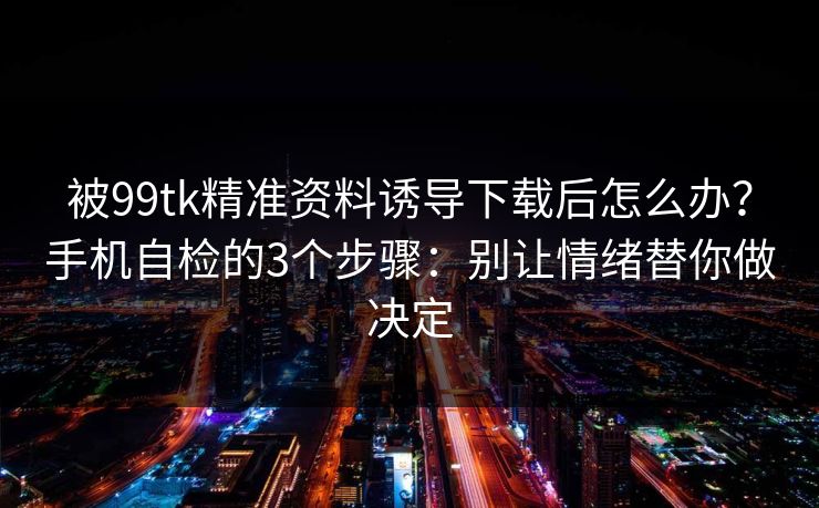 被99tk精准资料诱导下载后怎么办？手机自检的3个步骤：别让情绪替你做决定