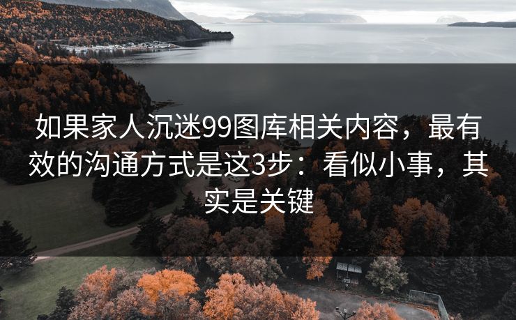 如果家人沉迷99图库相关内容，最有效的沟通方式是这3步：看似小事，其实是关键