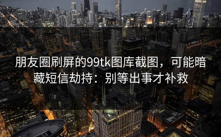 朋友圈刷屏的99tk图库截图，可能暗藏短信劫持：别等出事才补救