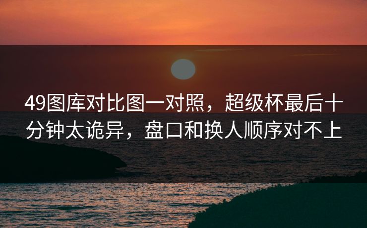 49图库对比图一对照，超级杯最后十分钟太诡异，盘口和换人顺序对不上