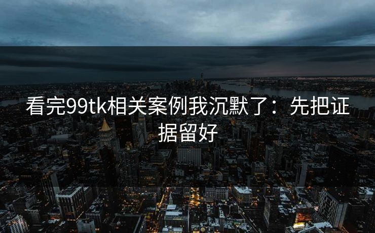 看完99tk相关案例我沉默了：先把证据留好