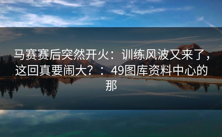 马赛赛后突然开火：训练风波又来了，这回真要闹大？：49图库资料中心的那