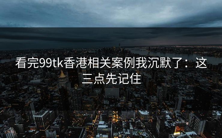看完99tk香港相关案例我沉默了：这三点先记住