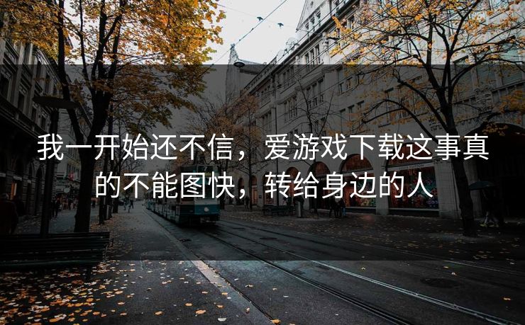 我一开始还不信，爱游戏下载这事真的不能图快，转给身边的人