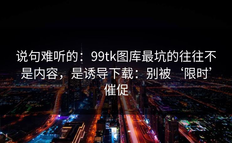 说句难听的：99tk图库最坑的往往不是内容，是诱导下载：别被‘限时’催促