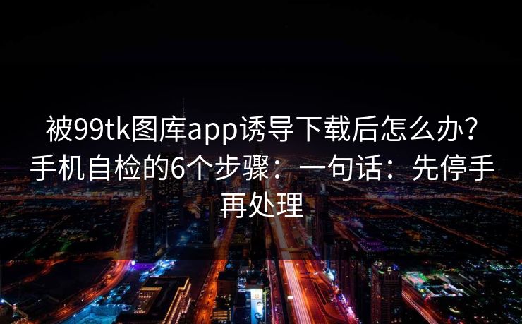 被99tk图库app诱导下载后怎么办？手机自检的6个步骤：一句话：先停手再处理