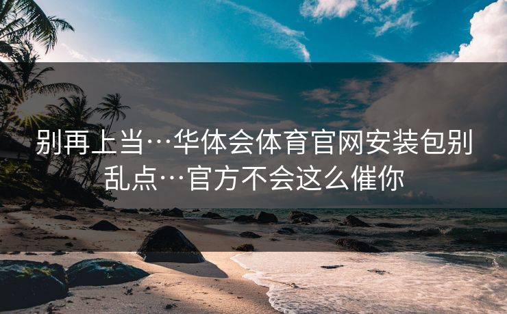 别再上当…华体会体育官网安装包别乱点…官方不会这么催你