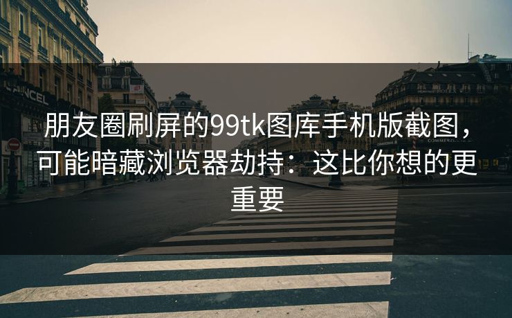 朋友圈刷屏的99tk图库手机版截图，可能暗藏浏览器劫持：这比你想的更重要
