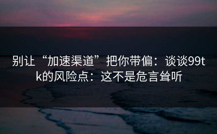 别让“加速渠道”把你带偏：谈谈99tk的风险点：这不是危言耸听
