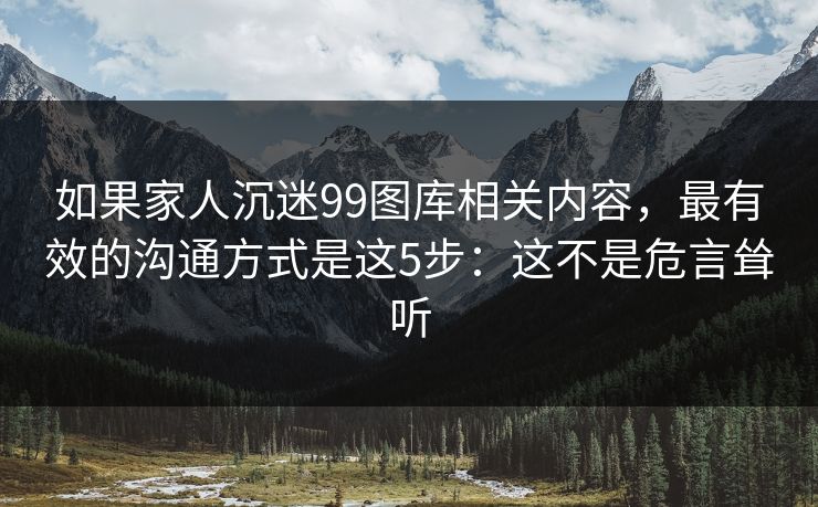 如果家人沉迷99图库相关内容，最有效的沟通方式是这5步：这不是危言耸听