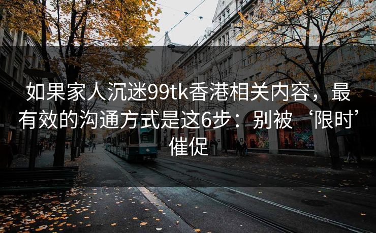 如果家人沉迷99tk香港相关内容，最有效的沟通方式是这6步：别被‘限时’催促