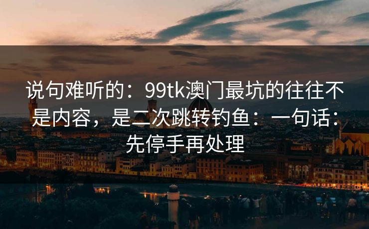 说句难听的：99tk澳门最坑的往往不是内容，是二次跳转钓鱼：一句话：先停手再处理