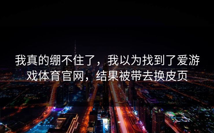 我真的绷不住了，我以为找到了爱游戏体育官网，结果被带去换皮页